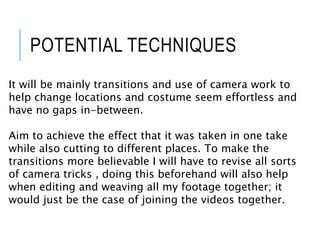 POTENTIAL TECHNIQUES
It will be mainly transitions and use of camera work to
help change locations and costume seem effortless and
have no gaps in-between.
Aim to achieve the effect that it was taken in one take
while also cutting to different places. To make the
transitions more believable I will have to revise all sorts
of camera tricks , doing this beforehand will also help
when editing and weaving all my footage together; it
would just be the case of joining the videos together.
 