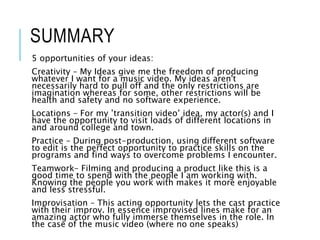 SUMMARY
5 opportunities of your ideas:
Creativity – My Ideas give me the freedom of producing
whatever I want for a music video. My ideas aren't
necessarily hard to pull off and the only restrictions are
imagination whereas for some, other restrictions will be
health and safety and no software experience.
Locations – For my ’transition video’ idea, my actor(s) and I
have the opportunity to visit loads of different locations in
and around college and town.
Practice – During post-production, using different software
to edit is the perfect opportunity to practice skills on the
programs and find ways to overcome problems I encounter.
Teamwork– Filming and producing a product like this is a
good time to spend with the people I am working with.
Knowing the people you work with makes it more enjoyable
and less stressful.
Improvisation – This acting opportunity lets the cast practice
with their improv. In essence improvised lines make for an
amazing actor who fully immerse themselves in the role. In
the case of the music video (where no one speaks)
 