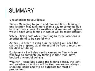 SUMMARY
5 restrictions to your ideas:
Time – Managing to go to and film and finish filming in
one location may take more than a day to complete due
to other restrictions like weather and amount of daytime
we will have since filming in winter will be more difficult.
Safety – Being safe while travelling to these locations is
another thing to be careful with
Actors – In order to even film the video I will need the
cast to be prepared at all times and be free to record on
the days of filming
Equipment – I will also need a camera to film with so I
will have to complete my filming in time that I have
booked one out of college
Weather – Hopefully during the filming period, the light
and weather around us will be kind; we are not always
shooting inside and will be outdoors for most of
production.
 