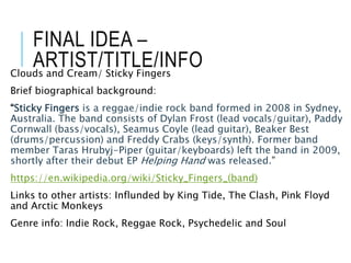 FINAL IDEA –
ARTIST/TITLE/INFOClouds and Cream/ Sticky Fingers
Brief biographical background:
“Sticky Fingers is a reggae/indie rock band formed in 2008 in Sydney,
Australia. The band consists of Dylan Frost (lead vocals/guitar), Paddy
Cornwall (bass/vocals), Seamus Coyle (lead guitar), Beaker Best
(drums/percussion) and Freddy Crabs (keys/synth). Former band
member Taras Hrubyj-Piper (guitar/keyboards) left the band in 2009,
shortly after their debut EP Helping Hand was released.”
https://en.wikipedia.org/wiki/Sticky_Fingers_(band)
Links to other artists: Influnded by King Tide, The Clash, Pink Floyd
and Arctic Monkeys
Genre info: Indie Rock, Reggae Rock, Psychedelic and Soul
 
