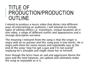 TITLE OF
PRODUCTION/PRODUCTION
OUTLINE
I intend to produce a music video that delves into different
ways of entertaining an audience, I will attempt to include
types of editing effects i.e. transitions, unique locations all in
one video, a range of different outfits and appearances and a
strange descriptive narrative
The meaning I interpret from the song is that the singer is
angry with an ex partner and this song puts it into words. He is
angry with them for some reason and repeatedly says at the
end of the song “now I've got a gun and I’m not scared”
implying he’s unstable and might shoot her or himself.
Even though the lyrics have an sad and aggressive theme the
pace and the tone however, are upbeat and ultimately make
the song as enjoyable as it is.
 