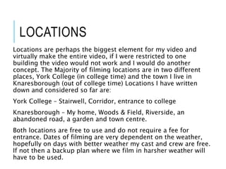 LOCATIONS
Locations are perhaps the biggest element for my video and
virtually make the entire video, if I were restricted to one
building the video would not work and I would do another
concept. The Majority of filming locations are in two different
places, York College (in college time) and the town I live in
Knaresborough (out of college time) Locations I have written
down and considered so far are:
York College – Stairwell, Corridor, entrance to college
Knaresborough – My home, Woods & Field, Riverside, an
abandoned road, a garden and town centre.
Both locations are free to use and do not require a fee for
entrance. Dates of filming are very dependent on the weather,
hopefully on days with better weather my cast and crew are free.
If not then a backup plan where we film in harsher weather will
have to be used.
 
