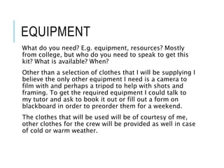 EQUIPMENT
What do you need? E.g. equipment, resources? Mostly
from college, but who do you need to speak to get this
kit? What is available? When?
Other than a selection of clothes that I will be supplying I
believe the only other equipment I need is a camera to
film with and perhaps a tripod to help with shots and
framing. To get the required equipment I could talk to
my tutor and ask to book it out or fill out a form on
blackboard in order to preorder them for a weekend.
The clothes that will be used will be of courtesy of me,
other clothes for the crew will be provided as well in case
of cold or warm weather.
 