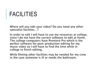 FACILITIES
Where will you edit your video? Do you need any other
specialist facilities…?
In order to edit I will have to use my resources at college,
since I do not have the correct software to edit at home.
The college computers have Premiere Pro which is the
perfect software for post-production editing for my
music video so I will have to find the time while in
college to finish editing.
While filming other facilities may be needed for my crew
in the case someone is ill or needs the bathroom.
 