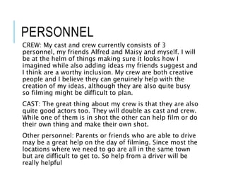 PERSONNEL
CREW: My cast and crew currently consists of 3
personnel, my friends Alfred and Maisy and myself. I will
be at the helm of things making sure it looks how I
imagined while also adding ideas my friends suggest and
I think are a worthy inclusion. My crew are both creative
people and I believe they can genuinely help with the
creation of my ideas, although they are also quite busy
so filming might be difficult to plan.
CAST: The great thing about my crew is that they are also
quite good actors too. They will double as cast and crew.
While one of them is in shot the other can help film or do
their own thing and make their own shot.
Other personnel: Parents or friends who are able to drive
may be a great help on the day of filming. Since most the
locations where we need to go are all in the same town
but are difficult to get to. So help from a driver will be
really helpful
 