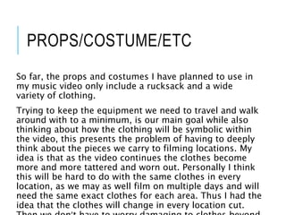 PROPS/COSTUME/ETC
So far, the props and costumes I have planned to use in
my music video only include a rucksack and a wide
variety of clothing.
Trying to keep the equipment we need to travel and walk
around with to a minimum, is our main goal while also
thinking about how the clothing will be symbolic within
the video, this presents the problem of having to deeply
think about the pieces we carry to filming locations. My
idea is that as the video continues the clothes become
more and more tattered and worn out. Personally I think
this will be hard to do with the same clothes in every
location, as we may as well film on multiple days and will
need the same exact clothes for each area. Thus I had the
idea that the clothes will change in every location cut.
 