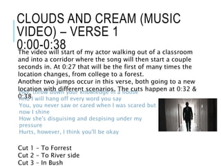 CLOUDS AND CREAM (MUSIC
VIDEO) – VERSE 1
0:00-0:38The video will start of my actor walking out of a classroom
and into a corridor where the song will then start a couple
seconds in. At 0:27 that will be the first of many times the
location changes, from college to a forest.
Another two jumps occur in this verse, both going to a new
location with different scenarios. The cuts happen at 0:32 &
0:38
Cut 1 – To Forrest
Cut 2 – To River side
Cut 3 – In Bush
Hey, throw down your knowledge in a noose
And I will hang off every word you say
You, you never saw or cared when I was scared but
now I shine
How she's disguising and despising under my
pressure
Hurts, however, I think you'll be okay
 