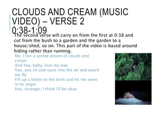 CLOUDS AND CREAM (MUSIC
VIDEO) – VERSE 2
0:38-1:09The second verse will carry on from the first at 0:38 and
cut from the bush to a garden and the garden to a
house/shed, so on. This part of the video is based around
hiding rather than running.
Me, I live a sorted dream of clouds and
cream
And hey, baby, love my way
You, you sit and stare into the air and watch
me fly
Fill up a bottle to the brim and let me swim
in its anger
Hey, stranger, I think I'll be okay
 