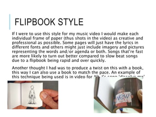 FLIPBOOK STYLE
If I were to use this style for my music video I would make each
individual frame of paper (thus shots in the video) as creative and
professional as possible. Some pages will just have the lyrics in
different fonts and others might just include imagery and pictures
representing the words and/or agenda or both. Songs that’re fast
are more likely to turn out better compared to slow beat songs
due to a flipbook being rapid and over quickly.
Another thought I had was to produce a twist on this with a book,
this way I can also use a book to match the pace. An example of
this technique being used is in video for Alt-J’s song ‘dissolve me’
 