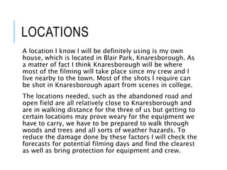 LOCATIONS
A location I know I will be definitely using is my own
house, which is located in Blair Park, Knaresborough. As
a matter of fact I think Knaresborough will be where
most of the filming will take place since my crew and I
live nearby to the town. Most of the shots I require can
be shot in Knaresborough apart from scenes in college.
The locations needed, such as the abandoned road and
open field are all relatively close to Knaresborough and
are in walking distance for the three of us but getting to
certain locations may prove weary for the equipment we
have to carry, we have to be prepared to walk through
woods and trees and all sorts of weather hazards. To
reduce the damage done by these factors I will check the
forecasts for potential filming days and find the clearest
as well as bring protection for equipment and crew.
 