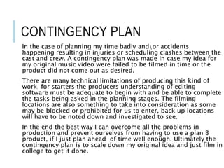 CONTINGENCY PLAN
In the case of planning my time badly andor accidents
happening resulting in injuries or scheduling clashes between the
cast and crew. A contingency plan was made in case my idea for
my original music video were failed to be filmed in time or the
product did not come out as desired.
There are many technical limitations of producing this kind of
work, for starters the producers understanding of editing
software must be adequate to begin with and be able to complete
the tasks being asked in the planning stages. The filming
locations are also something to take into consideration as some
may be blocked or prohibited for us to enter, back up locations
will have to be noted down and investigated to see.
In the end the best way I can overcome all the problems in
production and prevent ourselves from having to use a plan B
product, if I just plan ahead of time well enough. Ultimately the
contingency plan is to scale down my original idea and just film in
college to get it done.
 