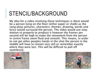 STENCIL/BACKGROUND
My idea for a video involving these techniques is there would
be a person lying on the floor (either paper or chalk) as the
song plays pictures, characters, themes, drawing, words and
lyrics would surround the person. The video would use stop
motion to properly to produce it however the frames per
second will be high to make the movement from the person
in centre frame seem fluid and smooth. This means, in order
to not get other peoples hands in the shot the person in the
middle will have to remain very still or remember exactly
where they were last. This will be difficult to pull off
seamlessly.
 