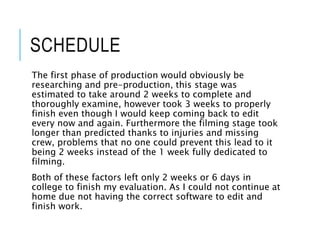 SCHEDULE
The first phase of production would obviously be
researching and pre-production, this stage was
estimated to take around 2 weeks to complete and
thoroughly examine, however took 3 weeks to properly
finish even though I would keep coming back to edit
every now and again. Furthermore the filming stage took
longer than predicted thanks to injuries and missing
crew, problems that no one could prevent this lead to it
being 2 weeks instead of the 1 week fully dedicated to
filming.
Both of these factors left only 2 weeks or 6 days in
college to finish my evaluation. As I could not continue at
home due not having the correct software to edit and
finish work.
 