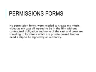 PERMISSIONS FORMS
No permission forms were needed to create my music
video as my cast all agreed to be in the film without
contractual obligation and none of the cast and crew are
traveling to locations which are private owned land or
need a slip to be signed by an authority.
 