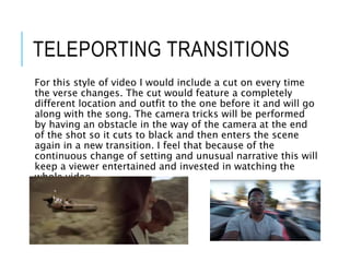 TELEPORTING TRANSITIONS
For this style of video I would include a cut on every time
the verse changes. The cut would feature a completely
different location and outfit to the one before it and will go
along with the song. The camera tricks will be performed
by having an obstacle in the way of the camera at the end
of the shot so it cuts to black and then enters the scene
again in a new transition. I feel that because of the
continuous change of setting and unusual narrative this will
keep a viewer entertained and invested in watching the
whole video.
 