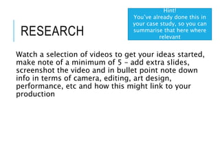 RESEARCH
Watch a selection of videos to get your ideas started,
make note of a minimum of 5 – add extra slides,
screenshot the video and in bullet point note down
info in terms of camera, editing, art design,
performance, etc and how this might link to your
production
Hint!
You’ve already done this in
your case study, so you can
summarise that here where
relevant
 