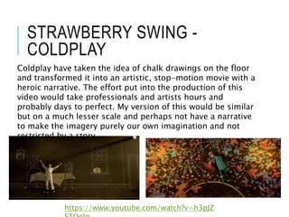 STRAWBERRY SWING -
COLDPLAY
https://www.youtube.com/watch?v=h3pJZ
Coldplay have taken the idea of chalk drawings on the floor
and transformed it into an artistic, stop-motion movie with a
heroic narrative. The effort put into the production of this
video would take professionals and artists hours and
probably days to perfect. My version of this would be similar
but on a much lesser scale and perhaps not have a narrative
to make the imagery purely our own imagination and not
restricted by a story.
 