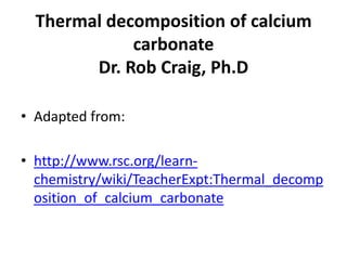 Thermal decomposition of calcium
carbonate
Dr. Rob Craig, Ph.D
• Adapted from:
• http://www.rsc.org/learn-
chemistry/wiki/TeacherExpt:Thermal_decomp
osition_of_calcium_carbonate
 