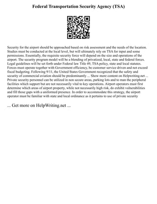 Federal Transportation Security Agency (TSA)
Security for the airport should be approached based on risk assessment and the needs of the location.
Studies must be conducted at the local level, but will ultimately rely on TSA for input and some
permissions. Essentially, the requisite security force will depend on the size and operations of the
airport. The security program model will be a blending of privatized, local, state and federal forces.
Legal guidelines will be set forth under Federal law Title 49, TSA policy, state and local statutes.
Forces must operate together with Government efficiency, be customer service driven and not exceed
fiscal budgeting. Following 9/11, the United States Government recognized that the safety and
security of commercial aviation should be predominantly ... Show more content on Helpwriting.net ...
Private security personnel can be utilized in non secure areas, parking lots and to man the peripheral
facilities which support but are not necessarily vital to key operations. Airport operators must first
determine which areas of airport property, while not necessarily high risk, do exhibit vulnerabilities
and fill those gaps with a uniformed presence. In order to accommodate this strategy, the airport
operator must be familiar with state and local ordinance as it pertains to use of private security
... Get more on HelpWriting.net ...
 