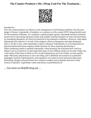 The Counter Products ( Otc ) Drug Used For The Treatment...
Introduction:
Over the counter products are effective in the management of self limiting conditions, but also pose
danger of misuse. Loperamide or Imodium, is a common over the counter (OTC) drug primarily used
for the treatment of diarrhea. As a synthetic µ opioid receptor agonist, loperamide increases intestinal
transit time by decreasing intestinal motility and modifies intestinal transport of water and electrolytes
by stimulating absorption, all which are beneficial in the treatment of diarrhea.1 However, what makes
loperamide truly attractive is its lack of the analgesic effects in therapeutic and supra therapeutic
doses.1 All this is true, when loperamide is taken as directed. Unfortunately, it is not being taken as
directed and has had serious negative health outcomes for those misusing and abusing it.
When conducting studies to quantify loperamide s abuse potential, the maximum dose used was
60mg,2 it never occurred to us, that mega daily doses of up to 400mg would ever be used.3 Sadly, this
is the reality of the times in which we live in and if pharmacists are to be of help, we must quickly
adapt. Obviously opioid misuse is not a new thing, and is definitely not exclusive to a particular
geographic location.4 Opioid policies and regulations set in place to limit and restrict physicians
prescribing, though with good intent, have created a complex pool of patients that turn to other
sources of opioids5. Loperamide s abuse and misuse is potentiated by its
... Get more on HelpWriting.net ...
 