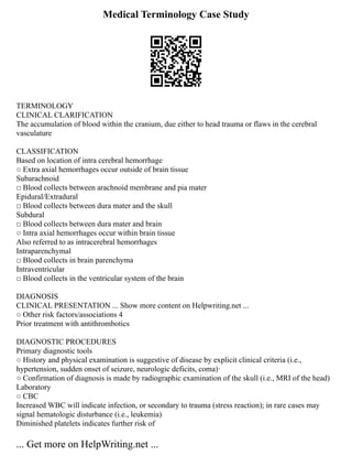 Medical Terminology Case Study
TERMINOLOGY
CLINICAL CLARIFICATION
The accumulation of blood within the cranium, due either to head trauma or flaws in the cerebral
vasculature
CLASSIFICATION
Based on location of intra cerebral hemorrhage
○ Extra axial hemorrhages occur outside of brain tissue
Subarachnoid
□ Blood collects between arachnoid membrane and pia mater
Epidural/Extradural
□ Blood collects between dura mater and the skull
Subdural
□ Blood collects between dura mater and brain
○ Intra axial hemorrhages occur within brain tissue
Also referred to as intracerebral hemorrhages
Intraparenchymal
□ Blood collects in brain parenchyma
Intraventricular
□ Blood collects in the ventricular system of the brain
DIAGNOSIS
CLINICAL PRESENTATION ... Show more content on Helpwriting.net ...
○ Other risk factors/associations 4
Prior treatment with antithrombotics
DIAGNOSTIC PROCEDURES
Primary diagnostic tools
○ History and physical examination is suggestive of disease by explicit clinical criteria (i.e.,
hypertension, sudden onset of seizure, neurologic deficits, coma)·
○ Confirmation of diagnosis is made by radiographic examination of the skull (i.e., MRI of the head)
Laboratory
○ CBC
Increased WBC will indicate infection, or secondary to trauma (stress reaction); in rare cases may
signal hematologic disturbance (i.e., leukemia)
Diminished platelets indicates further risk of
... Get more on HelpWriting.net ...
 