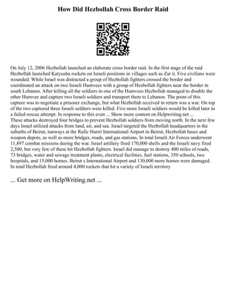How Did Hezbollah Cross Border Raid
On July 12, 2006 Hezbollah launched an elaborate cross border raid. In the first stage of the raid
Hezbollah launched Katyusha rockets on Israeli positions in villages such as Zar it. Five civilians were
wounded. While Israel was distracted a group of Hezbollah fighters crossed the border and
coordinated an attack on two Israeli Humvees with a group of Hezbollah fighters near the border in
south Lebanon. After killing all the soldiers in one of the Humvees Hezbollah managed to disable the
other Humvee and capture two Israeli soldiers and transport them to Lebanon. The point of this
capture was to negotiate a prisoner exchange, but what Hezbollah received in return was a war. On top
of the two captured three Israeli soldiers were killed. Five more Israeli soldiers would be killed later in
a failed rescue attempt. In response to this even ... Show more content on Helpwriting.net ...
These attacks destroyed four bridges to prevent Hezbollah soldiers from moving north. In the next few
days Israel utilized attacks from land, air, and sea. Israel targeted the Hezbollah headquarters in the
suburbs of Beirut, runways at the Rafic Hariri International Airport in Beirut, Hezbollah bases and
weapon depots, as well as more bridges, roads, and gas stations. In total Israeli Air Forces underwent
11,897 combat missions during the war. Israel artillery fired 170,000 shells and the Israeli navy fired
2,500, but very few of these hit Hezbollah fighters. Israel did manage to destroy 400 miles of roads,
73 bridges, water and sewage treatment plants, electrical facilities, fuel stations, 350 schools, two
hospitals, and 15,000 homes. Beirut s International Airport and 130,000 more homes were damaged.
In total Hezbollah fired around 4,000 rockets that hit a variety of Israeli territory
... Get more on HelpWriting.net ...
 