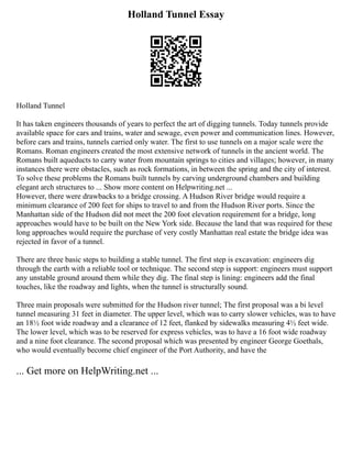 Holland Tunnel Essay
Holland Tunnel
It has taken engineers thousands of years to perfect the art of digging tunnels. Today tunnels provide
available space for cars and trains, water and sewage, even power and communication lines. However,
before cars and trains, tunnels carried only water. The first to use tunnels on a major scale were the
Romans. Roman engineers created the most extensive network of tunnels in the ancient world. The
Romans built aqueducts to carry water from mountain springs to cities and villages; however, in many
instances there were obstacles, such as rock formations, in between the spring and the city of interest.
To solve these problems the Romans built tunnels by carving underground chambers and building
elegant arch structures to ... Show more content on Helpwriting.net ...
However, there were drawbacks to a bridge crossing. A Hudson River bridge would require a
minimum clearance of 200 feet for ships to travel to and from the Hudson River ports. Since the
Manhattan side of the Hudson did not meet the 200 foot elevation requirement for a bridge, long
approaches would have to be built on the New York side. Because the land that was required for these
long approaches would require the purchase of very costly Manhattan real estate the bridge idea was
rejected in favor of a tunnel.
There are three basic steps to building a stable tunnel. The first step is excavation: engineers dig
through the earth with a reliable tool or technique. The second step is support: engineers must support
any unstable ground around them while they dig. The final step is lining: engineers add the final
touches, like the roadway and lights, when the tunnel is structurally sound.
Three main proposals were submitted for the Hudson river tunnel; The first proposal was a bi level
tunnel measuring 31 feet in diameter. The upper level, which was to carry slower vehicles, was to have
an 18½ foot wide roadway and a clearance of 12 feet, flanked by sidewalks measuring 4½ feet wide.
The lower level, which was to be reserved for express vehicles, was to have a 16 foot wide roadway
and a nine foot clearance. The second proposal which was presented by engineer George Goethals,
who would eventually become chief engineer of the Port Authority, and have the
... Get more on HelpWriting.net ...
 