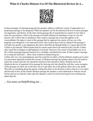 What Is Charles Dickens Use Of The Rhetorical Devices In A...
In these passages of marriage proposals the speakers address a different variety of approaches in a
proposing marriage to his proposed. What the speakers use for the rhetorical devices in these passages
are arguments, and diction. In the Jane Austen passage the reverend delivers a point of view that is
more for convenience, while in the passage of Charles Dickens he distributes a type of view for
passion. Mr. Collins who is speaking in Jane Austen s passage has a tone that appears to be
overconfident. He makes it seem in the passage that he supposes his cousin will say yes to the
proposal even though he is not interested in her. Jane Austen shows this by stating in the passage it
will add very greatly to my happiness this shows that Miss de Bourgh thinks it s a great idea for Mr.
Collins to get married. Which means that his cousin wants him to be married to her, but Mr. Collins
only wants this to happen to add happiness to himself. However, His cousin will probably say no to
Mr. Collins marriage proposal because he is a humble, and deleterious man. In Jane Austen s passage
he is using the rhetorical ... Show more content on Helpwriting.net ...
Collins who was very presumptuous and who cared for no others, Charles Dickens speaker gives more
of a passionate approach towards the woman. In Dickens passage the speaker argues why he needs to
marry the woman and why she should be married to him instead of others. Dickens shows the
rhetorical device of argument in his passage by showing why she should be with him, some examples
of the passages are draw me to fire draw me to water draw me to the gallows draw me to any death .
This tells us something about the person writing this letter to her because it shows that he is very taken
and focused on her. In the Charles Dickens passage the speaker is more dedicated to what he can do
for her and not on what he wants, plus the speaker is more involved in having his loves feeling met
rather than his
... Get more on HelpWriting.net ...
 