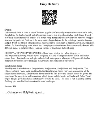Essay On Saree
SAREE
Definition of Saree A saree is one of the most popular outfit worn by women since centuries in India,
Bangladesh, Sri Lanka, Nepal, and Afghanistan. A saree is a strip of unstitched cloth. It can draped
over body in different styles and it 4 to 9 meters long. Sarees are usually worn with petticoat wrapped
it around the petticoat. Petticoat is for saree not to dropped down. In the end drape over the shoulder
and pin it with the blouse. Blouse also has many design to stitch such as backless, low neck, sleeveless
and etc. As time changing saree trends also changing more fashionable Sarees are usually known with
different names in different place. Here are various of traditional styles of saree.
HISTORY AND VARIETY OF SAREES ... Show more content on Helpwriting.net ...
This Mysore Silk is very popular across the globe. It is one of the purest forms of silk and it also
comes from vibrant colors which gives classic look to the person who wore it. Mysore silk is also
trademark for the silk saree produced by Karnataka Silk Industries Corporation.
Kanchipuram Saree
Kanchipuram is also known as Conjeevaram, Kanjeevarum, Kanjivaram, and Kanjiwaram. The
villages in Tamil Nadu, India used to called as Kanchipuram Saree. For years now, among all the
sarees around the world, Kanchipuram Sarees are in the first place and famous across the globe. The
glamour of the saree is the colour contrast which shines and the border and body with full of floral,
stripes designs gives traditional and attractive look to the saree. This saree is rich in quality and the
finishing part so called border makes the saree last longer.
Banarasi Silk
... Get more on HelpWriting.net ...
 