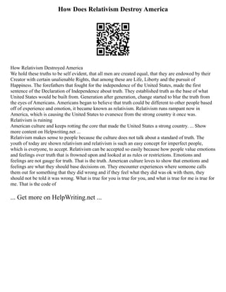 How Does Relativism Destroy America
How Relativism Destroyed America
We hold these truths to be self evident, that all men are created equal, that they are endowed by their
Creator with certain unalienable Rights, that among these are Life, Liberty and the pursuit of
Happiness. The forefathers that fought for the independence of the United States, made the first
sentence of the Declaration of Independence about truth. They established truth as the base of what
United States would be built from. Generation after generation, change started to blur the truth from
the eyes of Americans. Americans began to believe that truth could be different to other people based
off of experience and emotion, it became known as relativism. Relativism runs rampant now in
America, which is causing the United States to evanesce from the strong country it once was.
Relativism is ruining
American culture and keeps rotting the core that made the United States a strong country. ... Show
more content on Helpwriting.net ...
Relativism makes sense to people because the culture does not talk about a standard of truth. The
youth of today are shown relativism and relativism is such an easy concept for imperfect people,
which is everyone, to accept. Relativism can be accepted so easily because how people value emotions
and feelings over truth that is frowned upon and looked at as rules or restrictions. Emotions and
feelings are not gauge for truth. That is the truth. American culture loves to show that emotions and
feelings are what they should base decisions on. They encounter experiences where someone calls
them out for something that they did wrong and if they feel what they did was ok with them, they
should not be told it was wrong. What is true for you is true for you, and what is true for me is true for
me. That is the code of
... Get more on HelpWriting.net ...
 