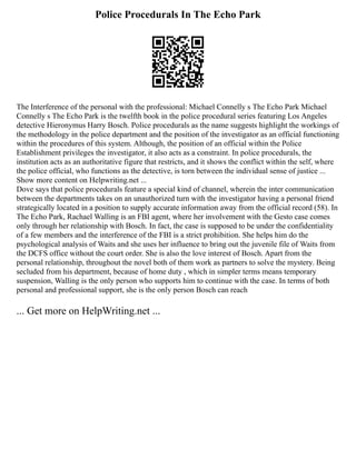 Police Procedurals In The Echo Park
The Interference of the personal with the professional: Michael Connelly s The Echo Park Michael
Connelly s The Echo Park is the twelfth book in the police procedural series featuring Los Angeles
detective Hieronymus Harry Bosch. Police procedurals as the name suggests highlight the workings of
the methodology in the police department and the position of the investigator as an official functioning
within the procedures of this system. Although, the position of an official within the Police
Establishment privileges the investigator, it also acts as a constraint. In police procedurals, the
institution acts as an authoritative figure that restricts, and it shows the conflict within the self, where
the police official, who functions as the detective, is torn between the individual sense of justice ...
Show more content on Helpwriting.net ...
Dove says that police procedurals feature a special kind of channel, wherein the inter communication
between the departments takes on an unauthorized turn with the investigator having a personal friend
strategically located in a position to supply accurate information away from the official record (58). In
The Echo Park, Rachael Walling is an FBI agent, where her involvement with the Gesto case comes
only through her relationship with Bosch. In fact, the case is supposed to be under the confidentiality
of a few members and the interference of the FBI is a strict prohibition. She helps him do the
psychological analysis of Waits and she uses her influence to bring out the juvenile file of Waits from
the DCFS office without the court order. She is also the love interest of Bosch. Apart from the
personal relationship, throughout the novel both of them work as partners to solve the mystery. Being
secluded from his department, because of home duty , which in simpler terms means temporary
suspension, Walling is the only person who supports him to continue with the case. In terms of both
personal and professional support, she is the only person Bosch can reach
... Get more on HelpWriting.net ...
 