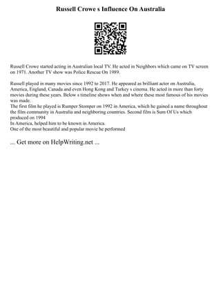 Russell Crowe s Influence On Australia
Russell Crowe started acting in Australian local TV. He acted in Neighbors which came on TV screen
on 1971. Another TV show was Police Rescue On 1989.
Russell played in many movies since 1992 to 2017. He appeared as brilliant actor on Australia,
America, England, Canada and even Hong Kong and Turkey s cinema. He acted in more than forty
movies during these years. Below s timeline shows when and where these most famous of his movies
was made.
The first film he played is Rumper Stomper on 1992 in America, which he gained a name throughout
the film community in Australia and neighboring countries. Second film is Sum Of Us which
produced on 1994
In America, helped him to be known in America.
One of the most beautiful and popular movie he performed
... Get more on HelpWriting.net ...
 