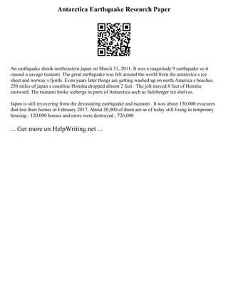 Antarctica Earthquake Research Paper
An earthquake shook northeastern japan on March 11, 2011. It was a magnitude 9 earthquake so it
caused a savage tsunami. The great earthquake was felt around the world from the antarctica s ice
sheet and norway s fjords. Even years later things are getting washed up on north America s beaches.
250 miles of japan s coastline Honshu dropped almost 2 feet . The jolt moved 8 feet of Honshu
eastward. The tsunami broke icebergs in parts of Antarctica such as Sulzberger ice shelves.
Japan is still recovering from the devastating earthquake and tsunami . It was about 150,000 evacuees
that lost their homes in February 2017. About 50,000 of them are as of today still living in temporary
housing . 120,000 houses and more were destroyed , 726,000
... Get more on HelpWriting.net ...
 