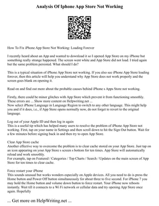 Analysis Of Iphone App Store Not Working
How To Fix iPhone App Store Not Working: Loading Forever
I recently heard about an App and wanted to download it so I opened App Store on my iPhone but
something really strange happened. The screen went white and App Store did not load. I tried again
but the same problem persisted. What should I do?
This is a typical situation of iPhone App Store not working. If you also see iPhone App Store loading
forever, then this article will help you understand why App Store does not work properly and the
screen goes blank on opening it.
Read on and find out more about the probable causes behind iPhone s Apps Store not working.
Firstly, there could be minor glitches with App Store which prevent it from functioning smoothly.
These errors are ... Show more content on Helpwriting.net ...
Now select iPhone Language in Language Region to switch to any other language. This might help
you and if it does, i.e., if App Store opens normally now, do not forget to revert to the original
language.
Log out of your Apple ID and then log in again
This is a useful tip which has helped many users to resolve the problem of iPhone App Store not
working. First, tap on your name in Settings and then scroll down to hit the Sign Out button. Wait for
a few minutes before signing back in and then try to open App Store.
Clear App Store cache
Another effective way to overcome the problem is to clear cache stored on your App Store. Just tap on
an icon appearing on your App Store s screen s bottom for ten times. App Store will automatically
reload and work smoothly.
For example, tap on Featured / Categories / Top Charts / Search / Updates on the main screen of App
Store for ten times to clear cache.
Force restart your iPhone
This sounds unusual but works wonders especially on Apple devices. All you need to do is press the
Home button and Power Off button simultaneously for about three to five second. For iPhone 7 you
may hold the Home button and volume down button to force restart. Your iPhone now reboots
instantly. Wait till it connects to a Wi Fi network or cellular data and try opening App Store once
again. Hopefully
... Get more on HelpWriting.net ...
 