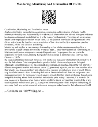 Monitoring, Monitoring And Termination Of Clients
Coordination, Monitoring, and Termination Issues
Applying the State s standards for coordination, monitoring and termination of clients. Health
Insurance Portability and Accountability Act (HIPAA) is the standard that all case managers and other
health care professional must abided by. It is the rules of confidentiality. Therefore, all agency must
inform their employees of this law which states, Do not question individuals or organizations about
clients unless he or she has the express permission of that client or the client s parent or guardian
(Summers, 2012). This includes monitoring.
Monitoring as it applies to case manager is unending review of documents concerning client s
involvement in each services to which he or she has been ... Show more content on Helpwriting.net ...
It is important for case managers to contact all agencies and / or programs that are primarily
responsible for their clients, meeting their goals which is stated in each individual s service plans
(Summers, 2012).
By receiving feedback from such person (s) will notify case managers what is the best alternative, if
any, for their clients. Case managers should question if their clients moving toward their goal
effectively; should the service (s) be continued, discontinued, or modified. It is in the best interest of
all case managers to monitor and contact, parent (s), person (s), agencies, and services associate with
their client s case to document any and all noticeable changes, no matter how great or small. This is
very beneficial to their clients in meeting their needs. On the other hand, there are obligations case
managers must meet for their agency. Most services provided to their clients are funded through state
and public funding. These funds are limited and must be spent wisely. Therefore, it is essential for
case managers to determine what form of action need to be taken; services their client will be or are
receiving based on individual goal (s). Along with, monitoring their clients progress and revising, if
necessary. Each appropriate course of action case managers makes based on their clients need could
... Get more on HelpWriting.net ...
 