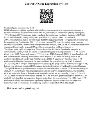Control Of Gene Expression By H Ns
Control of gene expression by H NS
H NS is known as a global regulator which influence the expression of large number of genes in
response to various environmental factors like pH, osmolarity or temperature (Atlung and Ingmer,
1997; Dorman, 2007).Numerous studies can have shown the gene regulatory functions of H NS in
E.coli and Salmonella, acting mainly as a gene silencer (Dorman, 2004; Lucchini et al.,
2006).Transcriptomic studies have revealed that H NS regulates around 1439 genes in S.typhimurium.
In uropathogenic E.coli strain, 536, H NS regulates around 500 genes, including many virulence
factors like cytotoxins, fimbriae and siderophores (Muller et al., 2006).H NS is also responsible for the
silencing of horizontally acquired DNA ... Show more content on Helpwriting.net ...
The higher order, rigid, nucleoprotein filament formed by H NS,was found to be receptive to
environmental factors, which are known to influence the gene silencing functions of H NS in vivo
(Amit et al., 2003; Atlung and Ingmer, 1997; Liu et al., 2010; Ono et al., 2005). It was also observed
that salmonella anti silencing protein SsrB could displace H NS from DNA only when H NS
nucleoprotein filament was formed (Walthers et al., 2011). A recent study has shown that H NS
nucleoprotein filament formation is the structural basis for gene silencing by H NS (Lim et al.,
2012a).Using AFM analysis and magnetic tweezer set up,the group showed that only wild type H NS,
but not gene silencing negative H NS mutants, led to the formation of rigid nucleoprotein filaments.
The rigid H NS nucleoprotein filament leads to the formation of an extended DNA conformation (Liu
et al., 2010) and at higher MgCl2 concentrations, results in DNA hairpin formation, implying that
rigid nucleoprotein filament formation and hairpin formation are not mutually exclusive (Lim et al.,
2012a). From the above observations, a model for H NS mediated gene silencing was proposed (Lim
et al., 2012a), based on nucleoprotein filament as the basis for gene silencing (Fig I.11). Here, H NS
nucleates at affinity sites in the gene regulatory region and polymerizes to form nucleoprotein
filament, which is continuous, encompassing extensive segment of DNA. This might
... Get more on HelpWriting.net ...
 