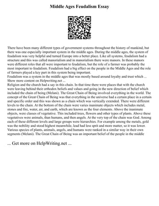 Middle Ages Feudalism Essay
There have been many different types of government systems throughout the history of mankind, but
there was one especially important system in the middle ages. During the middle ages, the system of
feudalism was very helpful and turned Europe into a better place. Like all systems, feudalism had a
structure and this was called manorialism and in manorialism there were manors. In these manors
were different roles that all were important to feudalism, but the role of a farmer was probably the
most important to feudalism. Feudalism had a big effect on the people in the Middle Ages and the role
of farmers played a key part in this system being important.
Feudalism was a system in the middle ages that was mostly based around loyalty and trust which ...
Show more content on Helpwriting.net ...
Religion and the church had a say in this chain. In that time there were places that with the church
were leaving behind their orthodox beliefs and values and going in the new direction of belief which
included the chain of being (Melani). The Great Chain of Being involved everything in the world. The
concept of the Great Chain of Being was that everything in the universe had a certain place in a certain
and specific order and this was shown as a chain which was vertically extended. There were different
levels to the chain. At the bottom of the chain were varies inanimate objects which includes metal,
stones and fire, water, air, and earth, which are known as the four elements. Above the inanimate
objects, were classes of vegetative. This included trees, flowers and other types of plants. Above these
vegetatives were animals, than humans, and then angels. At the very top of the chain was God. Among
each of these different levels and large groups were hierarchies. For example among the metals, gold
was the nobility and stood highest meanwhile, lead had less sprit and more matter, so it was lower.
Various species of plants, animals, angels, and humans were ranked in a similar way in their own
segments (Melani). The Great Chain of Being was an important belief of the people in the middle
... Get more on HelpWriting.net ...
 