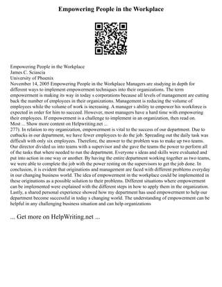 Empowering People in the Workplace
Empowering People in the Workplace
James C. Sciascia
University of Phoenix
November 14, 2005 Empowering People in the Workplace Managers are studying in depth for
different ways to implement empowerment techniques into their organizations. The term
empowerment is making its way in today s corporations because all levels of management are cutting
back the number of employees in their organizations. Management is reducing the volume of
employees while the volume of work is increasing. A manager s ability to empower his workforce is
expected in order for him to succeed. However, most managers have a hard time with empowering
their employees. If empowerment is a challenge to implement in an organization, then read on.
Most ... Show more content on Helpwriting.net ...
277). In relation to my organization, empowerment is vital to the success of our department. Due to
cutbacks in our department, we have fewer employees to do the job. Spreading out the daily task was
difficult with only six employees. Therefore, the answer to the problem was to make up two teams.
Our director divided us into teams with a supervisor and she gave the teams the power to perform all
of the tasks that where needed to run the department. Everyone s ideas and skills were evaluated and
put into action in one way or another. By having the entire department working together as two teams,
we were able to complete the job with the power resting on the supervisors to get the job done. In
conclusion, it is evident that originations and management are faced with different problems everyday
in our changing business world. The idea of empowerment in the workplace could be implemented in
these originations as a possible solution to their problems. Different situations where empowerment
can be implemented were explained with the different steps in how to apply them in the organization.
Lastly, a shared personal experience showed how my department has used empowerment to help our
department become successful in today s changing world. The understanding of empowerment can be
helpful in any challenging business situation and can help organizations
... Get more on HelpWriting.net ...
 