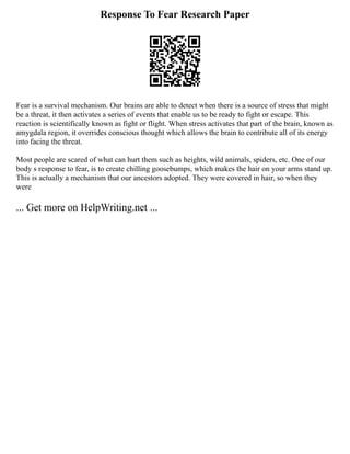 Response To Fear Research Paper
Fear is a survival mechanism. Our brains are able to detect when there is a source of stress that might
be a threat, it then activates a series of events that enable us to be ready to fight or escape. This
reaction is scientifically known as fight or flight. When stress activates that part of the brain, known as
amygdala region, it overrides conscious thought which allows the brain to contribute all of its energy
into facing the threat.
Most people are scared of what can hurt them such as heights, wild animals, spiders, etc. One of our
body s response to fear, is to create chilling goosebumps, which makes the hair on your arms stand up.
This is actually a mechanism that our ancestors adopted. They were covered in hair, so when they
were
... Get more on HelpWriting.net ...
 