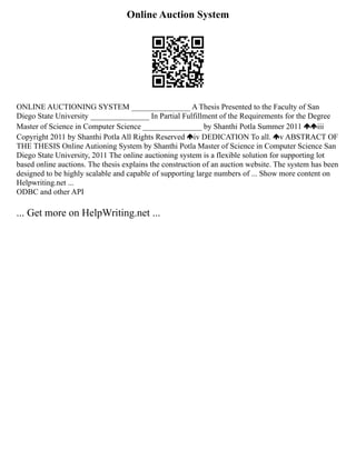 Online Auction System
ONLINE AUCTIONING SYSTEM _______________ A Thesis Presented to the Faculty of San
Diego State University _______________ In Partial Fulfillment of the Requirements for the Degree
Master of Science in Computer Science _______________ by Shanthi Potla Summer 2011 iii
Copyright 2011 by Shanthi Potla All Rights Reserved iv DEDICATION To all. v ABSTRACT OF
THE THESIS Online Autioning System by Shanthi Potla Master of Science in Computer Science San
Diego State University, 2011 The online auctioning system is a flexible solution for supporting lot
based online auctions. The thesis explains the construction of an auction website. The system has been
designed to be highly scalable and capable of supporting large numbers of ... Show more content on
Helpwriting.net ...
ODBC and other API
... Get more on HelpWriting.net ...
 