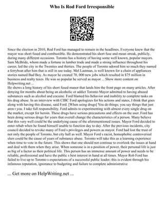 Who Is Rod Ford Irresponsible
Since the election in 2010, Rod Ford has managed to remain in the headlines. Everyone knew that the
mayor was short fused and combustible. He demonstrated his short fuse and mean streak, publicly,
during many different occasions. Toronto has a history of having some well known, popular mayors.
Sam McBride, whom made a fortune in lumber trade and made a strong influence throughout his
career, led the city in the Twenties and thirties. The people of Toronto adored him so much they named
a ferryboat after him that is still in use today. Mel Lastman, is well known for a chain of appliances
stories named Bad Boy. As mayor he created 70, 000 new jobs which resulted in $75 million in
business and realty taxes. He was so popular he served as mayor ... Show more content on
Helpwriting.net ...
He shows a long history of his short fused manor that lands him the front page on many articles. After
denying for months about being an alcoholic or addict Toronto Mayor admitted to having abused
substances such as alcohol and cocaine. Ford blamed his behavior and inability to complete tasks on
his drug abuse. In an interview with CIBC Ford apologizes for his actions and states, I think that goes
along with having this disease, said Ford. [When using drugs] You do things; you say things that just
aren t you. I take full responsibility. Ford admits to experimenting with almost every single drug on
the market, except for heroin. These drugs have serious precautions and effects on the user. Ford has
been doing serious drugs for years that overall change the characteristics of a person. Many believe
that this very well could be the underlying cause of the aforementioned issues. Mayor Ford decided to
enter rehab when he found himself unable to function day to day. After the previous incidents, city
council decided to revoke many of Ford s privileges and powers as mayor. Ford had lost the trust of
not only the people of Toronto, but city hall as well. Mayor Ford s racist, homophobic controversial
slurs could be the cause of years of substance abuse. Toronto will take this as a learning experience
when time to vote in the future. This shows that one should not continue to overlook the issues at hand
and deal with them when they arise. When someone is in a position of power, their personal life is just
as big of a factor as their political life. This person has an immense amount of power and needs to be
reliable, professional and have the public s best interest in hand at all times. Mayor Rob Ford has
failed to live up to Toronto s expectations of a successful public leader; this is evident through his
infamous reputation, ignorance to budgeting and failure to complete administrative
... Get more on HelpWriting.net ...
 
