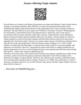 Factors Affecting Virgin Atlantic
Several factors as it relates to the Macro Environment can impact and influence Virgin Atlantic and its
strategies. According to Pandey (2011) PESTEL is a macro environmental framework used to
understand the impact of the external factors on the organisation and is used as strategic analytical
technique. The term PESTLE is an acronym for: P Political E Economic S Social T Technological E
Environmental L Legal Political Factor The political factor is about how and to what extent a
government within a country interferes within their economy. Virgin Atlantics can be affected by
policies of the government, political stability, labour law, tax policy, overseas market etc. However,
Virgins Atlantics as a part of the airline industry, political factors that are relevant are most times
regarding fear of terrorism attack. Terrorism is a serious matter, because of political or ideology that is
from the west with some people that is from the Islamic country (Tanguay et. al., 2010). Virgin
Atlantic was affected by the September 11 terrorist attack which results in a recession globally with
depression of consumers. However, Virgin had lost income and results to a higher operational cost
because demand was very low as well as higher insurance costs and increases after the terrorist attack.
This had left ... Show more content on Helpwriting.net ...
Therefore, in the short term, if the outlook of the economy stays gloomy, spending may reduce by the
customers, and less travel for the purpose of pleasure and tourism. This will put a damp on the
demand of air flights at Virgins Atlantic. Moreover, the suffering of the economy, individuals might
move towards airline operators that are cheaper. (Tierney et. al., 2008). Also, when there is a time of
recession, consumers tend to be very careful with how they spend, whereby Virgins Atlantic will see a
drop with the volume of
... Get more on HelpWriting.net ...
 