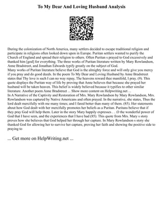 To My Dear And Loving Husband Analysis
During the colonization of North America, many settlers decided to escape traditional religion and
participate in religions often looked down upon in Europe. Puritan settlers wanted to purify the
Church of England and spread their religion to others. Often Puritan s prayed to God excessively and
thanked him [god] for everything. The three works of Puritan literature written by Mary Rowlandson,
Anne Bradstreet, and Jonathan Edwards typify greatly on the subject of God.
Many works of Puritan literature believe that God is the almighty force and will only give you mercy
if you pray and do good deeds. In the poem To My Dear and Loving Husband by Anne Bradstreet
states that Thy love is such I can no way repay, The heavens reward thee manifold, I pray. (9). This
quote displays the Puritan way of life by proving that Anne believes that because she prayed her
husband will be taken heaven. This belief is widely believed because it typifies to other similar
literature. Another poem Anne Bradstreet ... Show more content on Helpwriting.net ...
In A Narrative of the Captivity and Restoration of Mrs. Mary Rowlandson by Mary Rowlandson, Mrs.
Rowlandson was captured by Native Americans and often prayed. In the narrative, she states, Thus the
lord dealt mercifully with me many times; and I fared better than many of them. (85). Her statements
about how God dealt with her mercifully promotes her beliefs as a Puritan. Puritans believe that if
they pray God will help them. Later in the story Mary happily expresses . . .O the wonderful power of
God that I have seen, and the experiences that I have had (85). This quote from Mrs. Mary s story
proves how she believes that God helped her through her capture. In Mary Rowlandson s story she
thanked God for allowing her to survive her capture, proving her faith and showing the positive side to
praying to
... Get more on HelpWriting.net ...
 