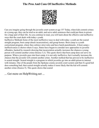 The Pros And Cons Of Ineffective Methods
Can you imagine going through the juvenile court system at age 15? Today, when kids commit crimes
at a young age, they can be tried as an adult, and serve adult sentences that could put them in prison
for a large part of their life. As you continue to read, you will learn about the effective and ineffective
ways that the court deals with today s youth.
Ineffective Methods Some of the most ineffective ways to deal with today s youth are the scared
straight program, boot camp (shock incarceration), and group homes. Boot camp is a youth
correctional program, where they enforce strict rules and have harsh punishments. A boot camp s
ineffectiveness is shown where it says, States have begun to consider new approaches to juvenile
offenders, backed by research showing that incarceration actually increases the chances a young
person will commit another crime (Source 3,1). This quote shows that boot camp does not serve its
purpose. When a juvenile goes into boot camp, it is not only ineffective, but it actually increases the
chances that the juvenile will commit another crime. Another method that has proven to be ineffective
is scared straight. Scared straight is a program in which juveniles go into an adult prison to interact
with inmates. One of the people from the Spokane county juvenile court system said that if a good kid
does something bad, then scared straight actually makes it more likely that the kid will commit
another crime (Source 5). This quote shows that scared
... Get more on HelpWriting.net ...
 
