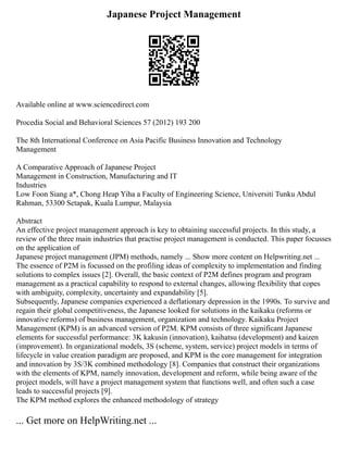 Japanese Project Management
Available online at www.sciencedirect.com
Procedia Social and Behavioral Sciences 57 (2012) 193 200
The 8th International Conference on Asia Pacific Business Innovation and Technology
Management
A Comparative Approach of Japanese Project
Management in Construction, Manufacturing and IT
Industries
Low Foon Siang a*, Chong Heap Yiha a Faculty of Engineering Science, Universiti Tunku Abdul
Rahman, 53300 Setapak, Kuala Lumpur, Malaysia
Abstract
An effective project management approach is key to obtaining successful projects. In this study, a
review of the three main industries that practise project management is conducted. This paper focusses
on the application of
Japanese project management (JPM) methods, namely ... Show more content on Helpwriting.net ...
The essence of P2M is focussed on the profiling ideas of complexity to implementation and finding
solutions to complex issues [2]. Overall, the basic context of P2M defines program and program
management as a practical capability to respond to external changes, allowing flexibility that copes
with ambiguity, complexity, uncertainty and expandability [5].
Subsequently, Japanese companies experienced a deflationary depression in the 1990s. To survive and
regain their global competitiveness, the Japanese looked for solutions in the kaikaku (reforms or
innovative reforms) of business management, organization and technology. Kaikaku Project
Management (KPM) is an advanced version of P2M. KPM consists of three significant Japanese
elements for successful performance: 3K kakusin (innovation), kaihatsu (development) and kaizen
(improvement). In organizational models, 3S (scheme, system, service) project models in terms of
lifecycle in value creation paradigm are proposed, and KPM is the core management for integration
and innovation by 3S/3K combined methodology [8]. Companies that construct their organizations
with the elements of KPM, namely innovation, development and reform, while being aware of the
project models, will have a project management system that functions well, and often such a case
leads to successful projects [9].
The KPM method explores the enhanced methodology of strategy
... Get more on HelpWriting.net ...
 