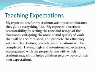 Teaching Expectations
My expectations for my students are important because
they guide everything I do. My expectations create
accountability by setting the tone and tempo of the
classroom, critiquing the amount and quality of work
that will be accomplished, and promote the efficiency
with which activities, projects, and transitions will be
completed. Having high and intentional expectations,
accompanied with the proper lattice with which
students may climb, helps children to grow beyond their
own expectations.
 