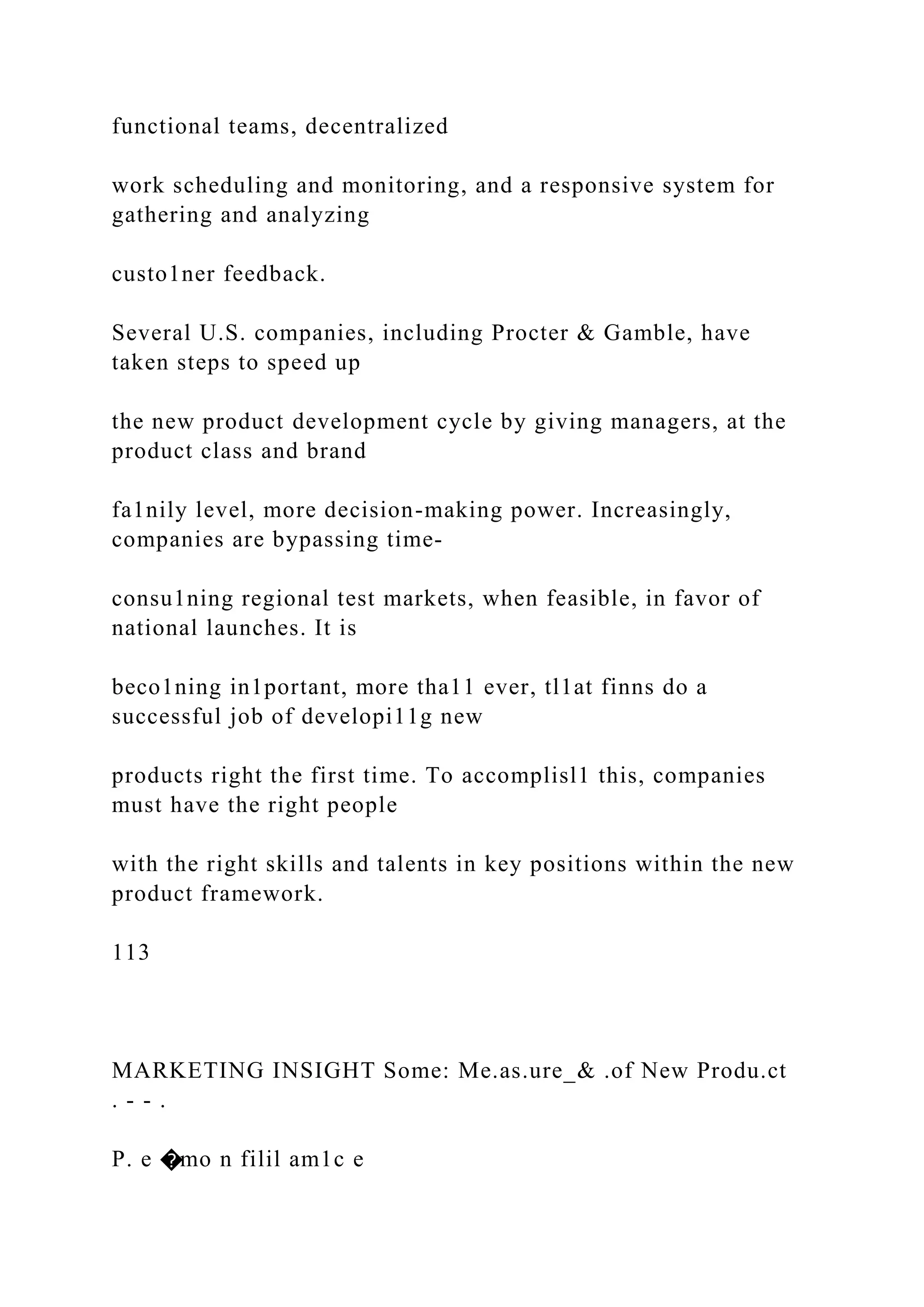 functional teams, decentralized
work scheduling and monitoring, and a responsive system for
gathering and analyzing
custo1ner feedback.
Several U.S. companies, including Procter & Gamble, have
taken steps to speed up
the new product development cycle by giving managers, at the
product class and brand
fa1nily level, more decision-making power. Increasingly,
companies are bypassing time-
consu1ning regional test markets, when feasible, in favor of
national launches. It is
beco1ning in1portant, more tha11 ever, tl1at finns do a
successful job of developi11g new
products right the first time. To accomplisl1 this, companies
must have the right people
with the right skills and talents in key positions within the new
product framework.
113
MARKETING INSIGHT Some: Me.as.ure_& .of New Produ.ct
. - - .
P. e �mo n filil am1c e
 