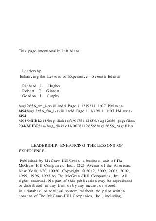 This page intentionally left blank
Leadership
Enhancing the Lessons of Experience Seventh Edition
Richard L. Hughes
Robert C. Ginnett
Gordon J. Curphy
hug12656_fm_i-xviii.indd Page i 1/19/11 1:07 PM user-
f494hug12656_fm_i-xviii.indd Page i 1/19/11 1:07 PM user-
f494
/204/MHBR214/hug_disk1of1/0078112656/hug12656_pagefiles/
204/MHBR214/hug_disk1of1/0078112656/hug12656_pagefiles
LEADERSHIP: ENHANCING THE LESSONS OF
EXPERIENCE
Published by McGraw-Hill/Irwin, a business unit of The
McGraw-Hill Companies, Inc., 1221 Avenue of the Americas,
New York, NY, 10020. Copyright © 2012, 2009, 2006, 2002,
1999, 1996, 1993 by The McGraw-Hill Companies, Inc. All
rights reserved. No part of this publication may be reproduced
or distributed in any form or by any means, or stored
in a database or retrieval system, without the prior written
consent of The McGraw-Hill Companies, Inc., including,
 