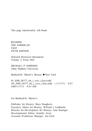 This page intentionally left blank
READING
THE AMERICAN
PAST
FIFTH EDITION
Selected Historical Documents
Volume 2: From 1865
MICHAEL P. JOHNSON
Johns Hopkins University
Bedford/St. Martin’s Boston ◆New York
01_JOH_56377_fm_i_xxiv_r3jm.indd
i01_JOH_56377_fm_i_xxiv_r3jm.indd i 11/17/11 8:53
AM11/17/11 8:53 AM
For Bedford/St. Martin’s
Publisher for History: Mary Dougherty
Executive Editor for History: William J. Lombardo
Director for Development for History: Jane Knetzger
Developmental Editor: Jennifer Jovin
Assistant Production Manager: Joe Ford
 