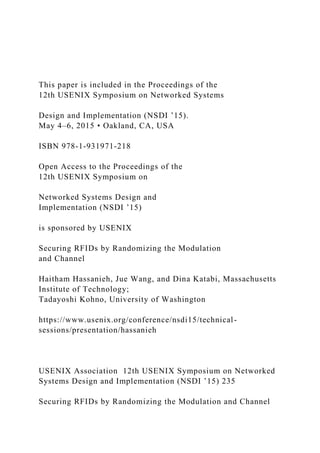 This paper is included in the Proceedings of the
12th USENIX Symposium on Networked Systems
Design and Implementation (NSDI ’15).
May 4–6, 2015 • Oakland, CA, USA
ISBN 978-1-931971-218
Open Access to the Proceedings of the
12th USENIX Symposium on
Networked Systems Design and
Implementation (NSDI ’15)
is sponsored by USENIX
Securing RFIDs by Randomizing the Modulation
and Channel
Haitham Hassanieh, Jue Wang, and Dina Katabi, Massachusetts
Institute of Technology;
Tadayoshi Kohno, University of Washington
https://www.usenix.org/conference/nsdi15/technical-
sessions/presentation/hassanieh
USENIX Association 12th USENIX Symposium on Networked
Systems Design and Implementation (NSDI ’15) 235
Securing RFIDs by Randomizing the Modulation and Channel
 